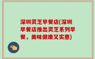 深圳灵芝早餐店(深圳早餐店推出灵芝系列早餐，美味健康又实惠)