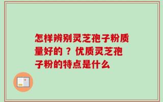 怎样辨别灵芝孢子粉质量好的 ？优质灵芝孢子粉的特点是什么