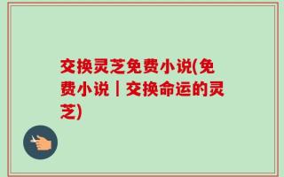 交换灵芝免费小说(免费小说｜交换命运的灵芝)