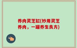养肉灵芝缸(妙用灵芝养肉，一罐养生良方)