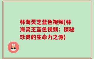 林海灵芝蓝色视频(林海灵芝蓝色视频：探秘珍贵的生命力之源)
