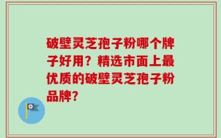 破壁灵芝孢子粉哪个牌子好用？精选市面上最优质的破壁灵芝孢子粉品牌？