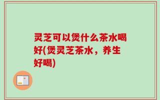 灵芝可以煲什么茶水喝好(煲灵芝茶水，养生好喝)