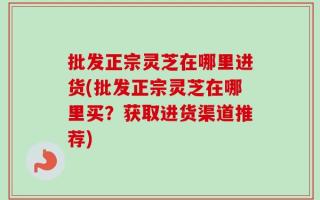 批发正宗灵芝在哪里进货(批发正宗灵芝在哪里买？获取进货渠道推荐)
