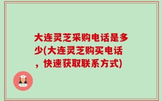 大连灵芝采购电话是多少(大连灵芝购买电话，快速获取联系方式)