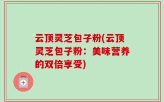 云顶灵芝包子粉(云顶灵芝包子粉：美味营养的双倍享受)
