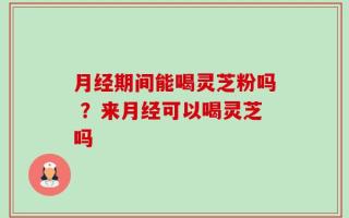 月经期间能喝灵芝粉吗 ？来月经可以喝灵芝吗