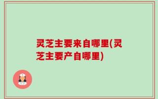 灵芝主要来自哪里(灵芝主要产自哪里)