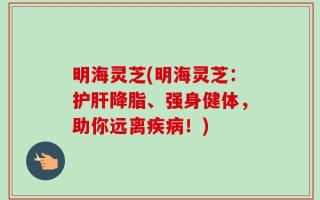 明海灵芝(明海灵芝：护肝降脂、强身健体，助你远离疾病！)