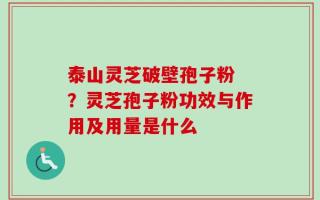 泰山灵芝破壁孢子粉 ？灵芝孢子粉功效与作用及用量是什么