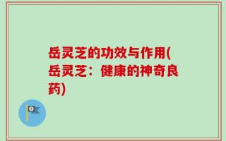 岳灵芝的功效与作用(岳灵芝：健康的神奇良药)