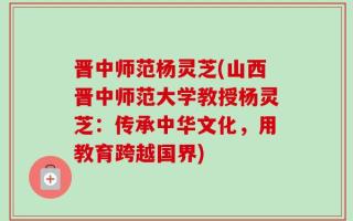 晋中师范杨灵芝(山西晋中师范大学教授杨灵芝：传承中华文化，用教育跨越国界)