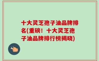 十大灵芝孢子油品牌排名(重磅！十大灵芝孢子油品牌排行榜揭晓)