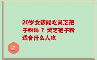 20岁女孩能吃灵芝孢子粉吗 ？灵芝孢子粉适合什么人吃