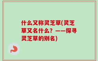 什么又称灵芝草(灵芝草又名什么？——探寻灵芝草的别名)