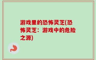 游戏里的恐怖灵芝(恐怖灵芝：游戏中的危险之源)