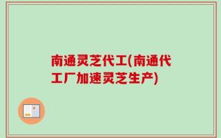南通灵芝代工(南通代工厂加速灵芝生产)