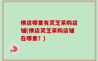 横店哪里有灵芝采购店铺(横店灵芝采购店铺在哪里？)