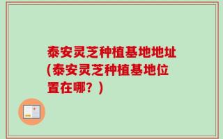 泰安灵芝种植基地地址(泰安灵芝种植基地位置在哪？)
