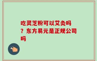 吃灵芝粉可以艾灸吗 ？东方易元是正规公司吗