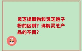 灵芝提取物和灵芝孢子粉的区别？详解灵芝产品的不同？