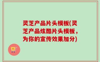 灵芝产品片头模板(灵芝产品炫酷片头模板，为你的宣传效果加分)