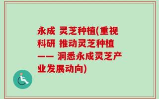 永成 灵芝种植(重视科研 推动灵芝种植 —— 洞悉永成灵芝产业发展动向)