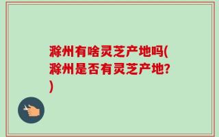 滁州有啥灵芝产地吗(滁州是否有灵芝产地？)