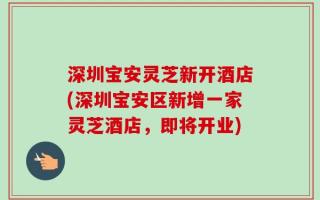 深圳宝安灵芝新开酒店(深圳宝安区新增一家灵芝酒店，即将开业)