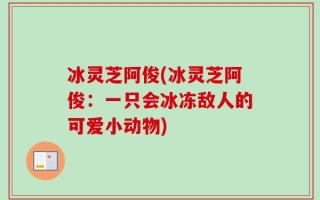 冰灵芝阿俊(冰灵芝阿俊：一只会冰冻敌人的可爱小动物)