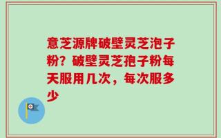 意芝源牌破壁灵芝泡子粉？破壁灵芝孢子粉每天服用几次，每次服多少