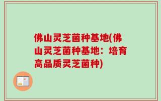 佛山灵芝菌种基地(佛山灵芝菌种基地：培育高品质灵芝菌种)
