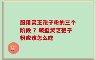 服用灵芝孢子粉的三个阶段 ？破壁灵芝孢子粉应该怎么吃