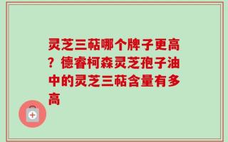 灵芝三萜哪个牌子更高？德睿柯森灵芝孢子油中的灵芝三萜含量有多高