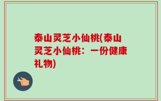 泰山灵芝小仙桃(泰山灵芝小仙桃：一份健康礼物)