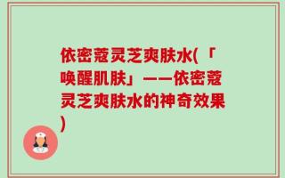 依密蔻灵芝爽肤水(「唤醒肌肤」——依密蔻灵芝爽肤水的神奇效果)