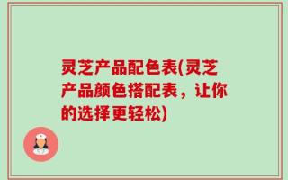 灵芝产品配色表(灵芝产品颜色搭配表，让你的选择更轻松)