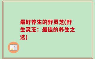 最好养生的野灵芝(野生灵芝：最佳的养生之选)