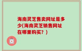 海南灵芝售卖网址是多少(海南灵芝销售网址在哪里购买？)