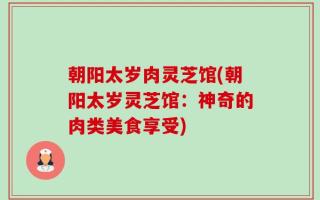 朝阳太岁肉灵芝馆(朝阳太岁灵芝馆：神奇的肉类美食享受)