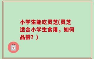 小学生能吃灵芝(灵芝适合小学生食用，如何品尝？)