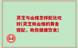 灵芝与山楂怎样配比吃好(灵芝和山楂的黄金搭配，助你健康饮食)
