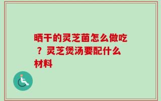 晒干的灵芝菌怎么做吃 ？灵芝煲汤要配什么材料
