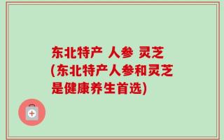 东北特产 人参 灵芝(东北特产人参和灵芝是健康养生首选)