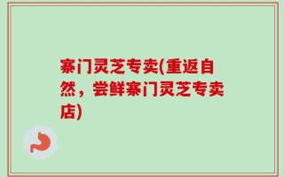 寨门灵芝专卖(重返自然，尝鲜寨门灵芝专卖店)