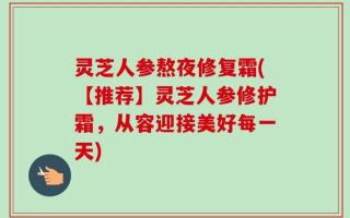 灵芝人参熬夜修复霜(【推荐】灵芝人参修护霜，从容迎接美好每一天)