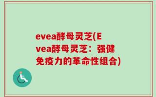 evea酵母灵芝(Evea酵母灵芝：强健免疫力的革命性组合)