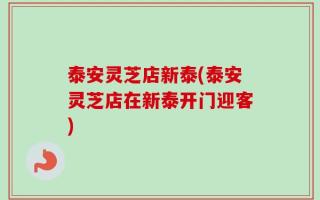 泰安灵芝店新泰(泰安灵芝店在新泰开门迎客)