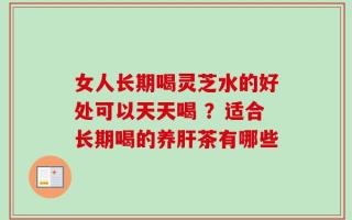 女人长期喝灵芝水的好处可以天天喝 ？适合长期喝的养肝茶有哪些