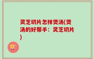 灵芝切片怎样煲汤(煲汤的好帮手：灵芝切片)